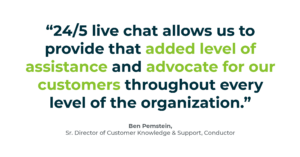 “24/5 live chat allows us to provide that added level of assistance and advocate for our customers throughout every level of the organization.” -Ben Pemstein, Sr. Director of Customer Knowledge & Support, Conductor
